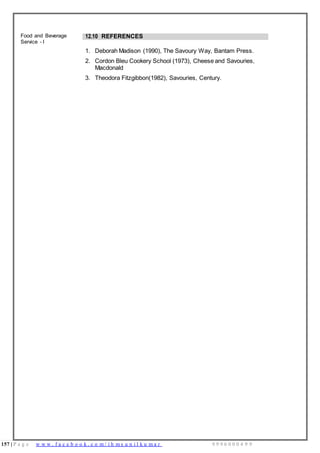 157 | P a g e w w w . f a c e b o o k . c o m / i h m s u n i l k u m a r 9 9 9 6 0 0 0 4 9 9
Food and Beverage
Service - I
12.10 REFERENCES
1. Deborah Madison (1990), The Savoury Way, Bantam Press.
2. Cordon Bleu Cookery School (1973), Cheese and Savouries,
Macdonald
3. Theodora Fitzgibbon(1982), Savouries, Century.
 