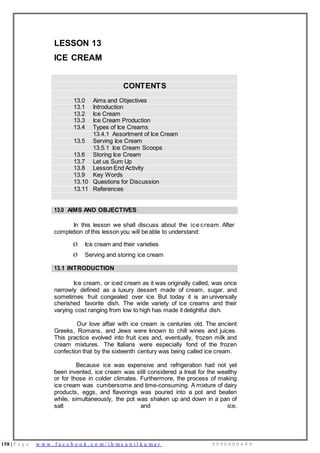 158 | P a g e w w w . f a c e b o o k . c o m / i h m s u n i l k u m a r 9 9 9 6 0 0 0 4 9 9
LESSON 13
ICE CREAM
CONTENTS
13.0 Aims and Objectives
13.1 Introduction
13.2 Ice Cream
13.3 Ice Cream Production
13.4 Types of Ice Creams
13.4.1 Assortment of Ice Cream
13.5 Serving Ice Cream
13.5.1 Ice Cream Scoops
13.6 Storing Ice Cream
13.7 Let us Sum Up
13.8 Lesson End Activity
13.9 Key Words
13.10 Questions for Discussion
13.11 References
13.0 AIMS AND OBJECTIVES
In this lesson we shall discuss about the ice cream. After
completion of this lesson you will be able to understand:
Ø Ice cream and their varieties
Ø Serving and storing ice cream
13.1 INTRODUCTION
Ice cream, or iced cream as it was originally called, was once
narrowly defined as a luxury dessert made of cream, sugar, and
sometimes fruit congealed over ice. But today it is an universally
cherished favorite dish. The wide variety of ice creams and their
varying cost ranging from low to high has made it delightful dish.
Our love affair with ice cream is centuries old. The ancient
Greeks, Romans, and Jews were known to chill wines and juices.
This practice evolved into fruit ices and, eventually, frozen milk and
cream mixtures. The Italians were especially fond of the frozen
confection that by the sixteenth century was being called ice cream.
Because ice was expensive and refrigeration had not yet
been invented, ice cream was still considered a treat for the wealthy
or for those in colder climates. Furthermore, the process of making
ice cream was cumbersome and time-consuming. A mixture of dairy
products, eggs, and flavorings was poured into a pot and beaten
while, simultaneously, the pot was shaken up and down in a pan of
salt and ice.
 