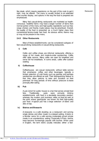 16 | P a g e w w w . f a c e b o o k . c o m / i h m s u n i l k u m a r 9 9 9 6 0 0 0 4 9 9
like steak, which require experience on the part of the cook to get it
right, may be offered. The menu is usually limited to an extended
over-counter display, and options in the way the food is prepared are
emphasized.
Many fast casual-dining restaurants are marketed as health-
conscious: healthful items may have a larger number of items than
normal portion of the menu and high-quality ingredients such as free-
range chicken and freshly made salsas may be advertised. Overall,
the quality of the food is presented as a much higher class than
conventional factory-made fast food. An obvious ethnic theme may
or may not be present in the menu.
2.4.5 Other Restaurants
Most of these establishments can be considered subtypes of
fast casual-dining restaurants or casual-dining restaurants.
i) Café
Cafés and coffee shops are informal restaurants offering a
range of hot meals and made-to-order sandwiches. Cafés
offer table service. Many cafés are open for breakfast and
serve full hot breakfasts. In some areas, cafés offer outdoor
seating.
ii) Coffeehouse
Coffeehouses are casual restaurants without table service
that emphasize coffee and other beverages; typically a
limited selection of cold foods such as pastries and perhaps
sandwiches are offered as well. Their distinguishing feature is
that they allow patrons to relax and socialize on their
premises for long periods of time without pressure to leave
promptly after eating.
iii) Pub
A pub (short for public house) is a bar that serves simple food
fare. Traditionally, pubs were primarily drinking
establishments with food in a decidedly secondary position,
whereas the modern pub business relies on food as well, to
the point where gastropubs are known for their high-quality
pub food. A typical pub has a large selection of beers and
ales on tap.
iv) Bistros and Brasserie
A brasserie is a café doubling as a restaurant and serving
single dishes and other meals in a relaxed setting. A bistro is
a familiar name for a café serving moderately priced simple
meals in an unpretentious setting. Especially in Paris, bistros
have become increasingly popular with tourists. When used
in English, the term bistro usually indicates either a fast
Restaurant
 