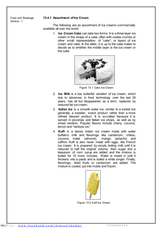 161 | P a g e w w w . f a c e b o o k . c o m / i h m s u n i l k u m a r 9 9 9 6 0 0 0 4 9 9
Food and Beverage
Service - I
13.4.1 Assortment of Ice Cream
The following are an assortment of ice creams commercially
available all over the world:
1. Ice Cream Cake can take two forms. It is a three layer ice
cream in the shape of a cake, often with cookie crumbs or
other small representation of “cake”; or layers of ice
cream and cake. In the latter, it is up to the cake maker to
decide as to whether the middle layer is the ice cream or
the cake.
Figure 13.1 Cake Ice Cream
2. Ice Milk is a low butterfat variation of ice cream, which
due to advances in food technology over the last 20
years, has all but disappeared as a term, replaced by
reduced fat ice cream.
3. Italian Ice is a smooth water ice, similar to a sorbet but
generally a sweeter, snack product rather than a more
refined dessert product. It is so-called because it is
served in pizzerias and Italian ice shops, as well as by
street vendors. Popular flavors include cherry, coconut,
lemon and “rainbow ice.”
4. Kulfi is a dense Indian ice cream made with water
buffalo’s milk and flavorings like cardamom, chikoo,
coconut, malai (almond), mango, pistachio and
saffron. Kulfi is also never made with eggs, like French
ice cream. It is prepared by simply boiling milk until it is
reduced to half the original volume; then sugar and a
teaspoon of corn syrup are added and the mixture is
boiled for 10 more minutes. Water is mixed in until it
thickens into a paste and is boiled a while longer. Finally,
flavorings, dried fruits or cardamom are added. The
mixture is cooled, put into molds and frozen.
Figure 13.2 Kulfi Ice Cream
 