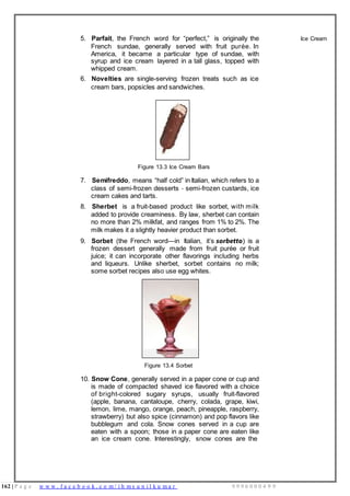 162 | P a g e w w w . f a c e b o o k . c o m / i h m s u n i l k u m a r 9 9 9 6 0 0 0 4 9 9
5. Parfait, the French word for “perfect,” is originally the
French sundae, generally served with fruit purée. In
America, it became a particular type of sundae, with
syrup and ice cream layered in a tall glass, topped with
whipped cream.
6. Novelties are single-serving frozen treats such as ice
cream bars, popsicles and sandwiches.
Figure 13.3 Ice Cream Bars
7. Semifreddo, means “half cold” in Italian, which refers to a
class of semi-frozen desserts - semi-frozen custards, ice
cream cakes and tarts.
8. Sherbet is a fruit-based product like sorbet, with milk
added to provide creaminess. By law, sherbet can contain
no more than 2% milkfat, and ranges from 1% to 2%. The
milk makes it a slightly heavier product than sorbet.
9. Sorbet (the French word—in Italian, it’s sorbetto) is a
frozen dessert generally made from fruit purée or fruit
juice; it can incorporate other flavorings including herbs
and liqueurs. Unlike sherbet, sorbet contains no milk;
some sorbet recipes also use egg whites.
Figure 13.4 Sorbet
10. Snow Cone, generally served in a paper cone or cup and
is made of compacted shaved ice flavored with a choice
of bright-colored sugary syrups, usually fruit-flavored
(apple, banana, cantaloupe, cherry, colada, grape, kiwi,
lemon, lime, mango, orange, peach, pineapple, raspberry,
strawberry) but also spice (cinnamon) and pop flavors like
bubblegum and cola. Snow cones served in a cup are
eaten with a spoon; those in a paper cone are eaten like
an ice cream cone. Interestingly, snow cones are the
Ice Cream
 