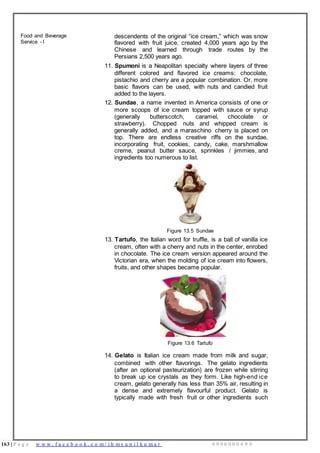 163 | P a g e w w w . f a c e b o o k . c o m / i h m s u n i l k u m a r 9 9 9 6 0 0 0 4 9 9
Food and Beverage
Service - I
descendents of the original “ice cream,” which was snow
flavored with fruit juice, created 4,000 years ago by the
Chinese and learned through trade routes by the
Persians 2,500 years ago.
11. Spumoni is a Neapolitan specialty where layers of three
different colored and flavored ice creams: chocolate,
pistachio and cherry are a popular combination. Or, more
basic flavors can be used, with nuts and candied fruit
added to the layers.
12. Sundae, a name invented in America consists of one or
more scoops of ice cream topped with sauce or syrup
(generally butterscotch, caramel, chocolate or
strawberry). Chopped nuts and whipped cream is
generally added, and a maraschino cherry is placed on
top. There are endless creative riffs on the sundae,
incorporating fruit, cookies, candy, cake, marshmallow
creme, peanut butter sauce, sprinkles / jimmies, and
ingredients too numerous to list.
Figure 13.5 Sundae
13. Tartufo, the Italian word for truffle, is a ball of vanilla ice
cream, often with a cherry and nuts in the center, enrobed
in chocolate. The ice cream version appeared around the
Victorian era, when the molding of ice cream into flowers,
fruits, and other shapes became popular.
Figure 13.6 Tartufo
14. Gelato is Italian ice cream made from milk and sugar,
combined with other flavorings. The gelato ingredients
(after an optional pasteurization) are frozen while stirring
to break up ice crystals as they form. Like high-end ice
cream, gelato generally has less than 35% air, resulting in
a dense and extremely flavourful product. Gelato is
typically made with fresh fruit or other ingredients such
 