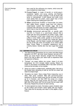 165 | P a g e w w w . f a c e b o o k . c o m / i h m s u n i l k u m a r 9 9 9 6 0 0 0 4 9 9
Food and Beverage
Service - I
term used for the soft-serve ice creams, which once did
use a custard ice cream base.
18. Frozen Yogurt is made of low-fat or no-fat yogurt,
sweetener, gelatin, corn syrup, coloring, and flavoring,
churned in an ice cream machine. It can be found soft-
serve or hard-packed. It both freezes and melts much
more slowly than ice cream, since yogurt has a much
higher freezing and melting point than milk.
19. Glace (pronounced GLAHS) is French-style ice cream,
also called frozen custard, made from rich milk-and-
cream-based custard that includes eggs. Not to be
confused with soft-serve ice cream called frozen custard,
which may or may not have an egg-custard base.
20. Granita (pronounced grah-nee-TAH, or granité, grah-
nee-TAY, in French) is a semi-frozen dessert that is
made with the same ingredients as sorbet—sugar, water
and a flavoring, in this case a liquid such as fruit juice,
coffee or wine. Unlike sorbet, granita is not churned in a
freezing machine, but is poured into a large pan, placed
in the freezer, and the frozen crystals are scraped from
the top of the pan every 30 minutes or so. It thus yields
large, frozen flakes, a crystalline appearance and a
crunchy texture. Granita also has less sugar than sorbet
or sherbet
13.5 SERVING ICE CREAM
1. The ideal serving temperature for ice cream and other frozen
desserts is 6–10°F, yet most home freezers are set to 0°F.
When you serve frozen desserts straight from the freezer,
they’re too cold to allow your taste buds to experience their
full spectrum of flavors.
2. "Temper" ice cream before you scoop - leave it at room
temperature for 8-10 minutes before serving. Return ice
cream to the freezer immediately after it has been served to
minimize the formation of ice crystals.
3. Serve ice cream in chilled bowls, preferably glass. Not only is
the frosted bowl refreshing to look at, but the ice cream will
retain its shape longer.
4. Scooping ice cream: Have a large Pyrex measuring cup or
other heat proof container filled with just boiling water
standing by. Dip the metal scoop into the hot water, let it heat
up for a moment, and then DRY the scoop on a towel.
Quickly drag the hot scoop across the ice cream creating
tight rolls of the divine stuff. Do not smash the ice cream with
the scoop. Repeat the process for each serving.
5. To store opened ice cream, first place a piece of plastic wrap
on the surface and smooth it down lightly with your fingers.
Then close the lid securely and return to the depths of your
freezer.
 