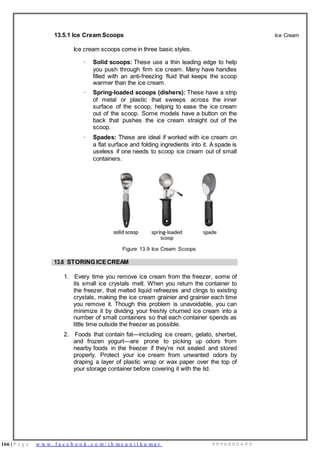 166 | P a g e w w w . f a c e b o o k . c o m / i h m s u n i l k u m a r 9 9 9 6 0 0 0 4 9 9
13.5.1 Ice Cream Scoops
Ice cream scoops come in three basic styles.
· Solid scoops: These use a thin leading edge to help
you push through firm ice cream. Many have handles
filled with an anti-freezing fluid that keeps the scoop
warmer than the ice cream.
· Spring-loaded scoops (dishers): These have a strip
of metal or plastic that sweeps across the inner
surface of the scoop, helping to ease the ice cream
out of the scoop. Some models have a button on the
back that pushes the ice cream straight out of the
scoop.
· Spades: These are ideal if worked with ice cream on
a flat surface and folding ingredients into it. A spade is
useless if one needs to scoop ice cream out of small
containers.
Ice Cream
Figure 13.9 Ice Cream Scoops
13.6 STORING ICECREAM
1. Every time you remove ice cream from the freezer, some of
its small ice crystals melt. When you return the container to
the freezer, that melted liquid refreezes and clings to existing
crystals, making the ice cream grainier and grainier each time
you remove it. Though this problem is unavoidable, you can
minimize it by dividing your freshly churned ice cream into a
number of small containers so that each container spends as
little time outside the freezer as possible.
2. Foods that contain fat—including ice cream, gelato, sherbet,
and frozen yogurt—are prone to picking up odors from
nearby foods in the freezer if they’re not sealed and stored
properly. Protect your ice cream from unwanted odors by
draping a layer of plastic wrap or wax paper over the top of
your storage container before covering it with the lid.
 