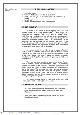 167 | P a g e w w w . f a c e b o o k . c o m / i h m s u n i l k u m a r 9 9 9 6 0 0 0 4 9 9
Food and Beverage
Service - I
CHECK YOUR PROGRESS
1. Define ice cream.
2. What are the two basic varieties of ice cream?
3. List the standard types of ice cream commonly available in te
market.
4. What is kulfi?
5. List the three basic styles of ice cream scoops.
13.7 LET US SUM UP
Ice cream or iced cream as it was originally called, was once
narrowly defined as a luxury dessert made of cream, sugar, and
sometimes fruit congealed over ice. Ice cream is a frozen dessert
made from dairy products, such as milk and cream, combined with
flavorings a n d sweeteners, such as sugar. But today it is an
universally cherished favorite dish. The development of ice
harvesting and the invention of the insulated icehouse in the
nineteenth century made ice more accessible to the general public.
Manufacturing methods and ingredients improved, while refrigeration
technology became cheaper and more efficient.
Ice cream comes in a wide variety of flavors, often with
additives such as chocolate flakes or chips, ribbons of sauce such as
caramel or chocolate, nuts, fruit, and small candies / sweets. Some
of the most popular ice cream flavors are vanilla, chocolate,
strawberry, and Neapolitan. Ice cream is generally served as a
chilled product.
There are two basic varieties of ice creams, viz. the French-
style or custard – based and Philadelphia – style. The commonly
available ice cream include premium ice cream, superpremium ice
cream, regular ice cream, economy ice cream, light ice cream and
low fat ice cream. The assorted ice cream commonly available
include ice cream cake, ice milk, Italian ice, kulfi, parfait, novelties,
semifreddo, sherbet, sorbet, snow cone, spumoni, sundae, tartufo,
gelato, ice kacang, ice pop, frozen custard or soft-serve ice cream,
frozen yogurt, glace and granite.
Ice cream scoops come in three basic styles, viz. solid
scoops, spring-loaded scoops (dishers), spades.
13.8 LESSON ENDACTIVITY
1. Visit a few neighbourhood ice cream parlours and study their
menu. If you can afford it, taste a few and note down your
observation.
2. Try to make few ice creams on your own making use of the
ingredients available.
 