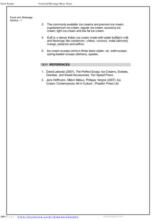 169 | P a g e w w w . f a c e b o o k . c o m / i h m s u n i l k u m a r 9 9 9 6 0 0 0 4 9 9
Sunil Kumar Food and Beverage Basic Notes
Food and Beverage
Service - I
3. The commonly available ice creams are premium ice cream,
superpremium ice cream, regular ice cream, economy ice
cream, light ice cream and low fat ice cream.
4. Kulfi is a dense Indian ice cream made with water buffalo’s milk
and flavorings like cardamom, chikoo, coconut, malai (almond),
mango, pistachio and saffron.
5. Ice cream scoops come in three basic styles, viz. solid scoops,
spring-loaded scoops (dishers), spades.
13.11 REFERENCES
1. David Lebovitz (2007), The Perfect Scoop: Ice Creams, Sorbets,
Granitas, and Sweet Accessories, Ten Speed Press.
2. Jens Hoffmann, Midori Matsui, Philippe Vergne (2007), Ice
Cream: Contemporary Art in Culture , Phaidon Press Ltd.
 