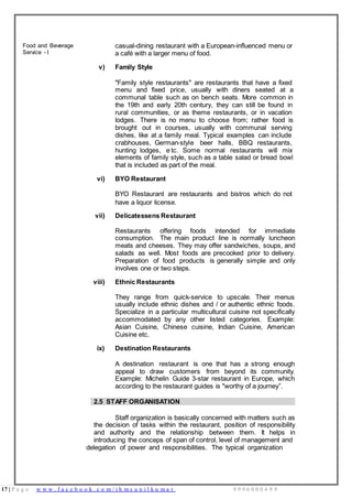 17 | P a g e w w w . f a c e b o o k . c o m / i h m s u n i l k u m a r 9 9 9 6 0 0 0 4 9 9
Food and Beverage
Service - I
casual-dining restaurant with a European-influenced menu or
a café with a larger menu of food.
v) Family Style
"Family style restaurants" are restaurants that have a fixed
menu and fixed price, usually with diners seated at a
communal table such as on bench seats. More common in
the 19th and early 20th century, they can still be found in
rural communities, or as theme restaurants, or in vacation
lodges. There is no menu to choose from; rather food is
brought out in courses, usually with communal serving
dishes, like at a family meal. Typical examples can include
crabhouses, German-style beer halls, BBQ restaurants,
hunting lodges, e tc. Some normal restaurants will mix
elements of family style, such as a table salad or bread bowl
that is included as part of the meal.
vi) BYO Restaurant
BYO Restaurant are restaurants and bistros which do not
have a liquor license.
vii) Delicatessens Restaurant
Restaurants offering foods intended for immediate
consumption. The main product line is normally luncheon
meats and cheeses. They may offer sandwiches, soups, and
salads as well. Most foods are precooked prior to delivery.
Preparation of food products is generally simple and only
involves one or two steps.
viii) Ethnic Restaurants
They range from quick-service to upscale. Their menus
usually include ethnic dishes and / or authentic ethnic foods.
Specialize in a particular multicultural cuisine not specifically
accommodated by any other listed categories. Example:
Asian Cuisine, Chinese cuisine, Indian Cuisine, American
Cuisine etc.
ix) Destination Restaurants
A destination restaurant is one that has a strong enough
appeal to draw customers from beyond its community.
Example: Michelin Guide 3-star restaurant in Europe, which
according to the restaurant guides is "worthy of a journey”.
2.5 STAFF ORGANISATION
Staff organization is basically concerned with matters such as
the decision of tasks within the restaurant, position of responsibility
and authority and the relationship between them. It helps in
introducing the conceps of span of control, level of management and
delegation of power and responsibilities. The typical organization
 