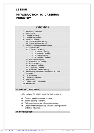 2 | P a g e w w w . f a c e b o o k . c o m / i h m s u n i l k u m a r 9 9 9 6 0 0 0 4 9 9
LESSON 1
INTRODUCTION TO CATERING
INDUSTRY
CONTENTS
1.0 Aims and Objectives
1.1 Introduction
1.2 Catering Industry
1.3 Catering Segments
1.4 Types of Catering
1.4.1 On-Premise Catering
1.4.2 Off-Premise Catering
1.5 Types of Catering Establishments
1.5.1 Restaurant
1.5.2 Transport Catering
1.5.2.1 Airline Catering
1.5.2.2 Railway Catering
1.5.2.3 Ship Catering
1.5.2.4 Surface Catering
1.5.3 Outdoor Catering
1.5.4 Retail Store Catering
1.5.5 Club Catering
1.5.6 Welfare Catering
1.5.7 Industrial Catering
1.5.8 Leisure-Linked Catering
1.6 Relationship Between Catering and All Other
Industries
1.7 Let us Sum Up
1.8 Lesson End Activity
1.9 Key Words
1.10 Questions for Discussion
1.11 References
1.0 AIMS AND OBJECTIVES
After studying this lesson, student should be able to:
Ø Discuss about the catering industry.
Ø Identify catering segments.
Ø Define on-premise and off-premise catering.
Ø Understand the relationship between catering industry
and other industries.
1.1 INTRODUCTION
 