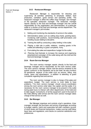 21 | P a g e w w w . f a c e b o o k . c o m / i h m s u n i l k u m a r 9 9 9 6 0 0 0 4 9 9
Food and Beverage
Service - I
2.6.3 Restaurant Manager
Restaurant Manager is responsible for directing and
supervising all activities pertaining to employee relation, food
production, sanitation, guest service and operating profits. The
restaurant manager is either the coffee shop manager, bar manager
or the specialist restaurant manager. The restaurant manager
reports directly to the food and beverage manager and has overall
responsibility for the organisation and administration of a particular
outlet or a section of the food and beverage service department. The
restaurant manager's job includes:
i) Setting and monitoring the standards of service in the outlets.
ii) Administrative duties such as setting duty charts, granting leave,
monitoring staff positions, recommending staff promotions and
handling issues relating to discipline.
iii) Training the staff by conducting a daily briefing in the outlet.
iv) Playing a vital role in public relations, meeting guests in the
outlets and attending to guest complaints, if any.
v) Formulating the sales and expenditure budget for the outlet.
vi) Planning food festivals to increase the revenue and organising
advertisement campaign of the outlet along with the chef and the
food and beverage manager.
2.6.4 Room Service Manager
The room service manager reports directly to the food and
beverage manager and is responsible for the room service outlet.
The room service manager checks that the service rendered to the
guests conforms to the standards set by the hotel. He also monitors
all operational aspects of the outlet such as service, billing, duty
charts, leave and absenteeism, in addition to attending to guest
complaints regarding food and service.
The room service manager is also in charge of the sales and
expenditure budget. The room service is most liable to have
problems. T he room service manager should ensure coordination
among the room service order taker, the captain and the waiter. It is
necessary for the room service manager to be present in the outlet
during peak hours to interact with other departments of the hotel and
to take regular momentums of all the equipment used In the event of
the hotel offering valet service and the room service manager takes
charge of that service as well .
2.6.5 Bar Manager
Bar Manager organises and controls a bar's operations. Abar
manager arranges the purchase and pricing of beverages according
to budget; selects, trains and supervises bar staff; maintains records
of stock levels and financial transactions; makes sure bar staff follow
liquor laws and regulations; and checks on customer satisfaction and
preferences.
 