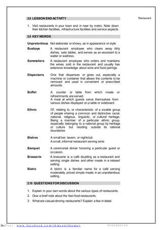 26 | P a g e w w w . f a c e b o o k . c o m / i h m s u n i l k u m a r 9 9 9 6 0 0 0 4 9 9
2.8 LESSON END ACTIVITY
1. Visit restaurants in your town and in near by metro. Note down
their kitchen facilities, infrastructure facilities and service aspects.
Restaurant
2.9 KEY WORDS
Unpretentious Not elaborate or showy, as in appearance or style
Busboys A restaurant employee who clears away dirty
dishes, sets tables, and serves as an assistant to a
waiter or waitress.
Sommeliers A restaurant employee who orders and maintains
the wines sold in the restaurant and usually has
extensive knowledge about wine and food pairings.
Dispensers One that dispenses or gives out, especially a
machine or container that allows the contents to be
removed and used in convenient or prescribed
amounts.
Buffet A counter or table from which meals or
refreshments are served.
A meal at which guests serve themselves from
various dishes displayed on a table or sideboard.
Ethnic Of, relating to, or characteristic of a sizable group
of people sharing a common and distinctive racial,
national, religious, linguistic, or cultural heritage.
Being a member of a particular ethnic group,
especially belonging to a national group by heritage
or culture but residing outside its national
boundaries
Bistros A small bar, tavern, or nightclub.
A small, informal restaurant serving wine.
Banquet A ceremonial dinner honoring a particular guest or
occasion.
Brasserie A brasserie is a café doubling as a restaurant and
serving single dishes and other meals in a relaxed
setting.
Bistro A bistro is a familiar name for a café serving
moderately priced simple meals in an unpretentious
setting.
2.10 QUESTIONSFORDISCUSSION
1. Explain in your own words about the various types of restaurants.
2. Give a brief note about the fast-food restaurants.
3. What are casual-dinning restaurants? Explain a few in detail.
 