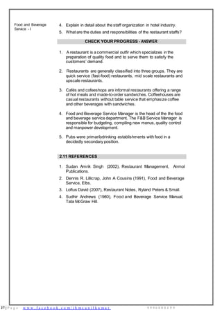 27 | P a g e w w w . f a c e b o o k . c o m / i h m s u n i l k u m a r 9 9 9 6 0 0 0 4 9 9
Food and Beverage
Service - I
4. Explain in detail about the staff organization in hotel industry.
5. What are the duties and responsibilities of the restaurant staffs?
CHECK YOURPROGRESS - ANSWER
1. A restaurant is a commercial outfir which specializes in the
preparation of quality food and to serve them to satisfy the
customers’ demand.
2. Restaurants are generally classified into three groups. They are
quick service (fast-food) restaurants, mid scale restaurants and
upscale restaurants.
3. Cafés and cofeeshops are informal restaurants offering a range
of hot meals and made-to-order sandwiches. Coffeehouses are
casual restaurants without table service that emphasize coffee
and other beverages with sandwiches.
4. Food and Beverage Service Manager is the head of the the food
and beverage service department. The F&B Service Manager is
responsible for budgeting, compiling new menus, quality control
and manpower development.
5. Pubs were primarilydrinking establishments with food in a
decidedly secondary position.
2.11 REFERENCES
1. Sudan Amrik Singh (2002), Restaurant Management, Anmol
Publications.
2. Dennis R. Lillicrap, John A Cousins (1991), Food and Beverage
Service, Elbs.
3. Loftus David (2007), Restaurant Notes, Ryland Peters & Small.
4. Sudhir Andrews (1980), Food and Beverage Service Manual,
Tata McGraw Hill.
 