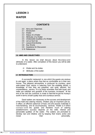 28 | P a g e w w w . f a c e b o o k . c o m / i h m s u n i l k u m a r 9 9 9 6 0 0 0 4 9 9
LESSON 3
WAITER
CONTENTS
3.0 Aims and Objectives
3.1 Introduction
3.2 Waiter
3.3 Status of a Waiter
3.4 Attributes of a Waiter
3.5 Undesirable Qualities of a Waiter
3.6 Let us Sum Up
3.7 Lesson End Activity
3.8 Key Words
3.9 Questions for Discussion
3.10 References
3.0 AIMS AND OBJECTIVES
In this lesson we shall discuss about the status and
attributes of a waiter. After completion of this lesson you will be able
to understand:
Ø Waiter and his duties
Ø Attributes of the waiter.
3.1 INTRODUCTION
A successful restaurant is one which the guests are anxious
to visit again, a place where they feel as comfortable as in their own
homes. This pleasant atmosphere is produced by courtesy; good
well-cooked food; advice in selecting from the available dishes; a
knowledge of how they are prepared; and quiet, efficient, but
unostentatious, service. It is by these amenities that both buyer and
seller are satisfied and goodwill of the business increased. At the
end of the visit the customer is made to feel that he got his money’s
worth in terms of both quality food and courteous service.
Good waiters are necessary to the success and development
of the hotel and catering industry. Waiters play an important part as,
in effect, an efficient salesman of food, one who assists materially in
merchandising and its accompanying services. Waiter is in direct
c ontac t with the guests and therefore much of catering
establishment’s success depends on the skills, interest and
personable qualities of the waiter. The waiters are prompted to
develop tact and initiative and by keeping their brains active and
reveal their personality.
 