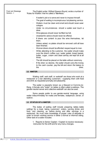 29 | P a g e w w w . f a c e b o o k . c o m / i h m s u n i l k u m a r 9 9 9 6 0 0 0 4 9 9
Food and Beverage
Service - I
The English writer, Wilfred Gowers-Round, wrote a number of
‘Rules for Waiters’ that he called a ‘Manifesto.’
· A waiter's job is to serve and never to impose himself.
· The goal of waiting is inconspicuous but pleasing service.
· Waiters must be clean and smart and should never wear
cologne.
· Under no circumstances should a waiter ever touch a
diner.
· Wine glasses should never be filled too full.
· Unasked for advice should never be offered.
· If diners are content to pour the wine themselves, let
them.
· Unless asked, no plates should be removed until all have
been finished.
· Women diners should be afforded respect equal to men.
· While attending to the customer, the waiter should make
sure the diner’s coffee cup / water goblet, bread basket,
butter, sugar, cream and clean ashray are kept full at all
times.
· The bill should be placed on the table without ceremony.
· If the diner so desires, the waiter should carry the money
to the cash counter, pay the bill and return the balace to
the diner.
3.2 WAITER
Waiting staff, wait staff, or waitstaff are those who work at a
restaurant or a bar attending customers - supplying them with food
and drink as requested promptly and pleasantly.
The waiter is popularly known as a Steward or Commis-de-
Rang. A female who "waits" on tables is often called a waitress. The
gender-neutral server and collective waitstaff can also be used.
Some people prefer to use gender-neutral language, using
waiter indiscriminately for males and females, waitperson, server, or
waitron.
3.3 STATUS OF A WAITER
The duties of waiting staff include preparing tables (table
setting) for a meal, taking customers' orders, serving drinks and
food, and cleaning up before, during and after servings in a
restaurant. He must have knowledge of proper rules of etiquette in
order to furnish working service in either a formal or informal sitting.
Other task of a waiter includes:
1. Reports to Senior Captain / Captain to receive necessary
instruction for the shift and for any menu changes.
 