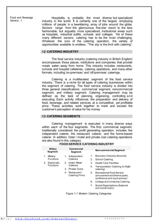 3 | P a g e w w w . f a c e b o o k . c o m / i h m s u n i l k u m a r 9 9 9 6 0 0 0 4 9 9
1. Military
Functions
1. Independent
Caterers
2. Diplomatic
Functions
2. Hotel / Motel
Caterers
3. Private Clubs
4. Restaurant /
Catering Firms
Food and Beverage
Service - I
Hospitality is probably the most diverse but specialized
industry in the world. It is certainly one of the largest, employing
millions of people in a bewildering array of jobs around the globe.
Sectors range from the glamourous five-star resort to the less
fashionable, but arguably more specialised, institutional areas such
as hospitals, industrial outfits, schools and colleges. Yet of these
many different sectors, catering has to be the most challenging.
Whatever the size of the catering operation, the variety of
opportunities available is endless. “The sky is the limit with catering”.
1.2 CATERING INDUSTRY
The food service industry (catering industry in British English)
encompasses those places, institutions and companies that provide
meals eaten away from home. This industry includes restaurants,
schools and hospital cafeterias, catering operations, and many other
formats, including ‘on-premises’ and ‘off-premises’ caterings.
Catering is a multifaceted segment of the food service
industry. There is a niche for all types of catering businesses within
the segment of catering. The food service industry is divided into
three general classifications: commercial segment, noncommercial
segment, and military segment. Catering management may be
defined as the task of planning, organizing, controlling and
executing. Each activity influences the preparation and delivery of
food, beverage, and related services at a competitive, yet profitable
price. These activities work together to meet and exceed the
customer’s perception of value for his money.
1.3 CATERING SEGMENTS
Catering management is executed in many diverse ways
within each of the four segments. The first, commercial segment,
traditionally considered the profit generating operation, includes the
independent caterer, the restaurant caterer, and the home-based
caterer. In addition, hotel / motel and private club catering operations
are also found in this category.
Military
Segment
FOOD SERVICE CATERING INDUSTRY
Commercial
Segment
Non-commercial Segment
1. Business /Industry Accounts
2. School Catering
3. Health Care Facilities
4. Transportation Catering (in-flight
catering)
5. Recreational Food Service
(amusement and theme parks,
conference and sportarenas)
6. College and University Catering
7. Social Organizations (fraternal
and social clubs)
Figure 1.1 Modern Catering Categories
 