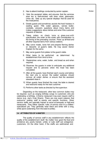 30 | P a g e w w w . f a c e b o o k . c o m / i h m s u n i l k u m a r 9 9 9 6 0 0 0 4 9 9
2. Has to attend briefings conducted by senior captain.
3. Sets the assigned tables and ensures that the services
area too is well-stocked with linen, silver, glassware,
china etc. Sets up any special displays that be used for
the meal period.
4. Greets guests and sometimes assists the host/ hostess in
seating guest. Fills water glasses, serves butter,
cocktails, answers questions about menu items and
makes suggestions about dishes and wine if the customer
requests or desires.
5. Takes orders on check, turns or gives over with
specification the order to the cooks with consideration to
the timing of the preceding courses. Picks up all food and
all other required items from various stations.
6. May carve meats, bone fish and prepare flaming dishes
or desserts at guest’s table. He may assist Senior
Captain for the same.
7. May serve guests from plates to the guest’s table.
8. Other tasks to be performed as determined by
establishment from time to time.
9. Replenishes wine, water, butter, and bread as and when
required.
10. Observes the guests in order to anticipate any additional
request and to perceive when the meal has been
completed.
11. After all the guests have finished each course and before
the next one is served, the waiter/ waitress should
remove all soiled dishes or ensure that the assistant
stewatard does it.
12. When guests have finished the meal, the table is cleared
and reset and ready for the next customer.
13. Performs other tasks as directed by the supervisor.
Depending on the restaurant, other less common duties may
be required, such as singing birthday songs to customers who are
celebrating a birthday. A theme restaurant may even require staff to
dance (e.g. Joe's Crab Shack). There are now event caterers that
outsource waiting staff to events and specific functions. Silver
service staffs are specially trained to serve at banquets or high-end
restaurants. They follow specific rules of service and it is a skilled /
specialized job. They generally wear black and white with a long,
white apron (extending from the waist to ankle).
Waiter
3.4 ATTRIBUTES OF AWAITER
The quality of service staff in any establishment reflects the
quality of the establishment itself. No matter how good the food and
ambience are, poorly trained, untidy or rude staff can antagonize
customers. On the other hand, if the staffs are well-trained and
 