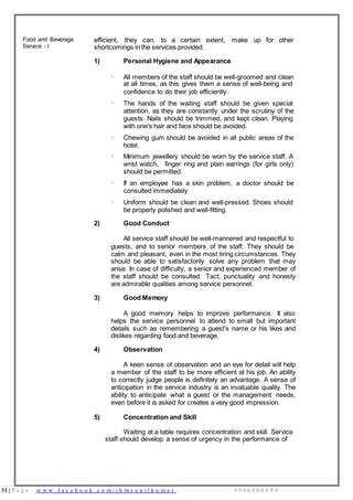 31 | P a g e w w w . f a c e b o o k . c o m / i h m s u n i l k u m a r 9 9 9 6 0 0 0 4 9 9
Food and Beverage
Service - I
efficient, they can, to a certain extent, make up for other
shortcomings in the services provided.
1)
·
Personal Hygiene and Appearance
All members of the staff should be well-groomed and clean
at all times, as this gives them a sense of well-being and
confidence to do their job efficiently.
· The hands of the waiting staff should be given special
attention, as they are constantly under the scrutiny of the
guests. Nails should be trimmed, and kept clean. Playing
with one's hair and face should be avoided.
· Chewing gum should be avoided in all public areas of the
hotel.
· Minimum jewellery should be worn by the service staff. A
wrist watch, finger ring and plain earrings (for girls only)
should be permitted.
· If an employee has a skin problem, a doctor should be
consulted immediately
· Uniform should be clean and well-pressed. Shoes should
be properly polished and well-fitting.
2) Good Conduct
All service staff should be well-mannered and respectful to
guests, and to senior members of the staff. They should be
calm and pleasant, even in the most tiring circumstances. They
should be able to satisfactorily solve any problem that may
arise. In case of difficulty, a senior and experienced member of
the staff should be consulted. Tact, punctuality and honesty
are admirable qualities among service personnel.
3) Good Memory
A good memory helps to improve performance. It also
helps the service personnel to attend to small but important
details such as remembering a guest's name or his likes and
dislikes regarding food and beverage.
4) Observation
A keen sense of observation and an eye for detail will help
a member of the staff to be more efficient at his job. An ability
to correctly judge people is definitely an advantage. A sense of
anticipation in the service industry is an invaluable quality. The
ability to anticipate what a guest or the management needs,
even before it is asked for creates a very good impression.
5) Concentration and Skill
Waiting at a table requires concentration and skill. Service
staff should develop a sense of urgency in the performance of
 