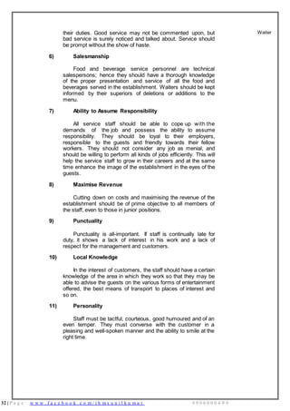 32 | P a g e w w w . f a c e b o o k . c o m / i h m s u n i l k u m a r 9 9 9 6 0 0 0 4 9 9
their duties. Good service may not be commented upon, but
bad service is surely noticed and talked about. Service should
be prompt without the show of haste.
6) Salesmanship
Food and beverage service personnel are technical
salespersons; hence they should have a thorough knowledge
of the proper presentation and service of all the food and
beverages served in the establishment. Waiters should be kept
informed by their superiors of deletions or additions to the
menu.
7) Ability to Assume Responsibility
All service staff should be able to cope up with the
demands of the job and possess the ability to assume
responsibility. They should be loyal to their employers,
responsible to the guests and friendly towards their fellow
workers. They should not consider any job as menial, and
should be willing to perform all kinds of jobs efficiently. This will
help the service staff to grow in their careers and at the same
time enhance the image of the establishment in the eyes of the
guests.
8) Maximise Revenue
Cutting down on costs and maximising the revenue of the
establishment should be of prime objective to all members of
the staff, even to those in junior positions.
9) Punctuality
Punctuality is all-important. If staff is continually late for
duty, it shows a lack of interest in his work and a lack of
respect for the management and customers.
10) Local Knowledge
In the interest of customers, the staff should have a certain
knowledge of the area in which they work so that they may be
able to advise the guests on the various forms of entertainment
offered, the best means of transport to places of interest and
so on.
11) Personality
Staff must be tactful, courteous, good humoured and of an
even temper. They must converse with the customer in a
pleasing and well-spoken manner and the ability to smile at the
right time.
Waiter
 