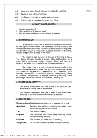 34 | P a g e w w w . f a c e b o o k . c o m / i h m s u n i l k u m a r 9 9 9 6 0 0 0 4 9 9
xiv) Using cold plates for hot food and hot plates for cold food.
xv) Touching food with one's hands.
xvi) Not following the rules of quality waiting at table.
xvii) Soliciting tips or questioning the amount of tips.
Waiter
CHECK YOUR PROGRESS
1. What is a manifesto?
2. Who is called as Waiter in a hotel?
3. List any three attributes that are relevant to a Waiter.
3.6 LET US SUM UP
A successful restaurant is one which the guests are anxious
to visit again. Good waiters are necessary for the success and
development of the restaurant. Waiter is in direct contact with guests
and therefore much of restaurant’s success depends on the skills,
interest and personal qualities of the waiter.
The waiter is also known as a Steward or Commis-de-Rang.
The duties of waiter include preparing tables (table setting) for a
meal, taking customers' orders, serving drinks and food, and
cleaning up before, during and after servings in a restaurant.
The quality of service staff in any establishment reflects the
quality of the establishment itself. The important qualities of a waiter
are: p ersonal hygiene a n d appearance, g ood conduct, good
memory, observation, concentration and skill, s alesmanship, ability
to assume responsibility, m aximise revenue, p unctuality, l ocal
knowledge, personality, attitude to customers, honesty, etc.
3.7 LESSON END ACTIVITY
1. Visit a near by restaurant and take a note of the attributes of a
waiter who is serving food to a customer.
2. Visit another restaurant and take a note of the undesirable
attributes of a waiter who serve food to the customers.
3.8 KEY WORDS
Unostentatious Not elaborate or showy, as in appearance or style
Amenities Features that add to a property's desirability, such
as modern appliances and fixtures
Tact The sense of touch
Etiquette The practices and forms prescribed by social
convention or by authority.
Perceive The process, act, or faculty of perceiving
Antagonise To incur the dislike of; provoke hostility or enmity
 