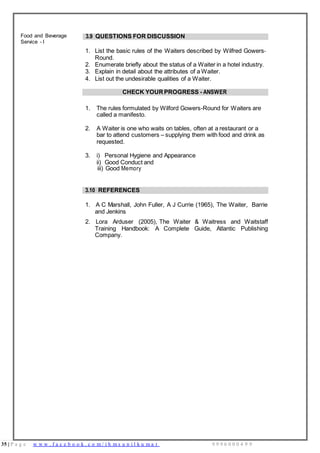35 | P a g e w w w . f a c e b o o k . c o m / i h m s u n i l k u m a r 9 9 9 6 0 0 0 4 9 9
Food and Beverage
Service - I
3.9 QUESTIONS FOR DISCUSSION
1. List the basic rules of the Waiters described by Wilfred Gowers-
Round.
2. Enumerate briefly about the status of a Waiter in a hotel industry.
3. Explain in detail about the attributes of a Waiter.
4. List out the undesirable qualities of a Waiter.
CHECK YOURPROGRESS - ANSWER
1. The rules formulated by Wilford Gowers-Round for Waiters are
called a manifesto.
2. A Waiter is one who waits on tables, often at a restaurant or a
bar to attend customers – supplying them with food and drink as
requested.
3. i) Personal Hygiene and Appearance
ii) Good Conduct and
iii) Good Memory
3.10 REFERENCES
1. A C Marshall, John Fuller, A J Currie (1965), The Waiter, Barrie
and Jenkins
2. Lora Arduser (2005), The Waiter & Waitress and Waitstaff
Training Handbook: A Complete Guide, Atlantic Publishing
Company.
 