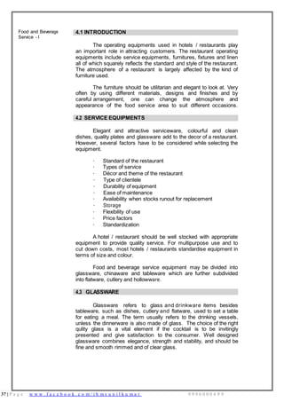 37 | P a g e w w w . f a c e b o o k . c o m / i h m s u n i l k u m a r 9 9 9 6 0 0 0 4 9 9
Food and Beverage
Service - I
4.1 INTRODUCTION
The operating equipments used in hotels / restaurants play
an important role in attracting customers. The restaurant operating
equipments include service equipments, furnitures, fixtures and linen
all of which squarely reflects the standard and style of the restaurant.
The atmosphere of a restaurant is largely affected by the kind of
furniture used.
The furniture should be utilitarian and elegant to look at. Very
often by using different materials, designs and finishes and by
careful arrangement, one can change the atmosphere and
appearance of the food service area to suit different occasions.
4.2 SERVICE EQUIPMENTS
Elegant and attractive serviceware, colourful and clean
dishes, quality plates and glassware add to the decor of a restaurant.
However, several factors have to be considered while selecting the
equipment.
· Standard of the restaurant
· Types of service
· Décor and theme of the restaurant
· Type of clientele
· Durability of equipment
· Ease of maintenance
· Availability when stocks runout for replacement
· Storage
· Flexibility of use
· Price factors
· Standardization
A hotel / restaurant should be well stocked with appropriate
equipment to provide quality service. For multipurpose use and to
cut down costs, most hotels / restaurants standardise equipment in
terms of size and colour.
Food and beverage service equipment may be divided into
glassware, chinaware and tableware which are further subdivided
into flatware, cutlery and hollowware.
4.3 GLASSWARE
Glassware refers to glass and drinkware items besides
tableware, such as dishes, cutlery and flatware, used to set a table
for eating a meal. The term usually refers to the drinking vessels,
unless the dinnerware is also made of glass. The choice of the right
qulity glass is a vital element if the cocktail is to be invitingly
presented and give satisfaction to the consumer. Well designed
glassware combines elegance, strength and stability, and should be
fine and smooth rimmed and of clear glass.
 