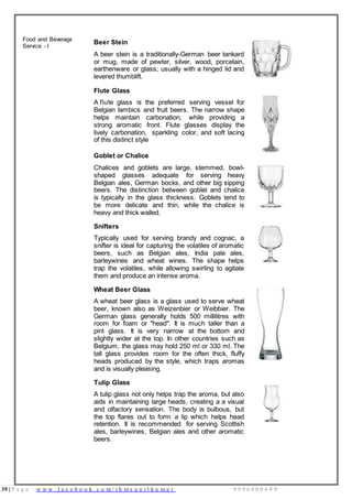 39 | P a g e w w w . f a c e b o o k . c o m / i h m s u n i l k u m a r 9 9 9 6 0 0 0 4 9 9
Food and Beverage
Service - I
Beer Stein
A beer stein is a traditionally-German beer tankard
or mug, made of pewter, silver, wood, porcelain,
earthenware or glass; usually with a hinged lid and
levered thumblift.
Flute Glass
A flute glass is the preferred serving vessel for
Belgian lambics and fruit beers. The narrow shape
helps maintain carbonation, while providing a
strong aromatic front. Flute glasses display the
lively carbonation, sparkling color, and soft lacing
of this distinct style
Goblet or Chalice
Chalices and goblets are large, stemmed, bowl-
shaped glasses adequate for serving heavy
Belgian ales, German bocks, and other big sipping
beers. The distinction between goblet and chalice
is typically in the glass thickness. Goblets tend to
be more delicate and thin, while the chalice is
heavy and thick walled.
Snifters
Typically used for serving brandy and cognac, a
snifter is ideal for capturing the volatiles of aromatic
beers, such as Belgian ales, India pale ales,
barleywines and wheat wines. The shape helps
trap the volatiles, while allowing swirling to agitate
them and produce an intense aroma.
Wheat Beer Glass
A wheat beer glass is a glass used to serve wheat
beer, known also as Weizenbier or Weibbier. The
German glass generally holds 500 millilitres with
room for foam or "head". It is much taller than a
pint glass. It is very narrow at the bottom and
slightly wider at the top. In other countries such as
Belgium, the glass may hold 250 ml or 330 ml. The
tall glass provides room for the often thick, fluffy
heads produced by the style, which traps aromas
and is visually pleasing.
Tulip Glass
A tulip glass not only helps trap the aroma, but also
aids in maintaining large heads, creating a a visual
and olfactory sensation. The body is bulbous, but
the top flares out to form a lip which helps head
retention. It is recommended for serving Scottish
ales, barleywines, Belgian ales and other aromatic
beers.
 