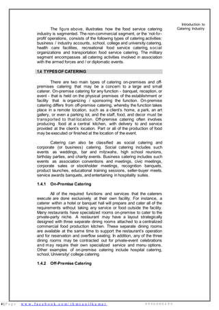 4 | P a g e w w w . f a c e b o o k . c o m / i h m s u n i l k u m a r 9 9 9 6 0 0 0 4 9 9
The figure above, illustrates how the food service catering
industry is segmented. The non-commercial segment, or the ‘not-for-
profit’ operations, consists of the following types of catering activities:
business / industry accounts, school, college and university catering,
health care facilities, recreational food service catering, social
organizations and transportation food service catering. The military
segment encompasses all catering activities involved in association
with the armed forces and / or diplomatic events.
Introduction to
Catering Industry
1.4 TYPESOF CATERING
There are two main types of catering on-premises and off-
premises catering that may be a concern to a large and small
caterer. On-premise catering for any function - banquet, reception, or
event - that is held on the physical premises of the establishment or
facility that is organizing / sponsoring the function. On-premise
catering differs from off-premise catering, whereby the function takes
place in a remote location, such as a client’s home, a park, an art
gallery, or even a parking lot, and the staff, food, and decor must be
transported to that location. Off-premise catering often involves
producing food at a central kitchen, with delivery to and service
provided at the client’s location. Part or all of the production of food
may be executed or finished at the location of the event.
Catering can also be classified as social catering and
corporate (or business) catering. Social catering includes such
events as weddings, bar and mitzwahs, high school reunions,
birthday parties, and charity events. Business catering includes such
events as association conventions and meetings, civic meetings,
corporate sales or stockholder meetings, recognition banquets,
product launches, educational training sessions, seller-buyer meets,
service awards banquets, and entertaining in hospitality suites.
1.4.1 On-Premise Catering
All of the required functions and services that the caterers
execute are done exclusively at their own facility. For instance, a
caterer within a hotel or banquet hall will prepare and cater all of the
requirements without taking any service or food outside the facility.
Many restaurants have specialized rooms on-premise to cater to the
private-party niche. A restaurant may have a layout strategically
designed with three separate dining rooms attached to a centralized
commercial food production kitchen. These separate dining rooms
are available at the same time to support the restaurant’s operation
and for reservation and overflow seating. In addition, any of the three
dining rooms may be contracted out for private-event celebrations
and may require their own specialized service and menu options.
Other examples of on-premise catering include hospital catering,
school, University/ college catering.
1.4.2 Off-Premise Catering
 