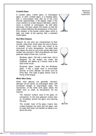 40 | P a g e w w w . f a c e b o o k . c o m / i h m s u n i l k u m a r 9 9 9 6 0 0 0 4 9 9
Cocktail Glass
A cocktail glass, martini glass, or champagne
glass, or stem cocktail glass, is a drinking glass
with a cone-shaped bowl (the tip of the cone
forming approximately a 90 degree angle in the
cross section) on a stem above a flat base, used to
serve a cocktail or champagne. As with other
stemware, the stem allows the drinker to hold the
glass without affecting the temperature of the drink.
One variation is the double martini glass which is
taller and wider at the opening than a standard
martini glass
Restaurant
Operating
Equipments
Red Wine Glasses
Glasses for red wine are characterized by their
rounder, wider bowl, which gives the wine a chance
to breathe. Since most reds are meant to be
consumed at room temperature, the wider bowl
also allows the wine to cool more quickly after hand
contact has warmed it. Red wine glasses can have
particular styles of their own, such as:
· Bordeaux glass: Tall with a wide bowl, and is
designed for full bodied red wines like
Cabernet and Merlot as it directs wine to the
back of the mouth.
· Burgundy glass: Larger than the Bordeaux
glass, it has a larger bowl to accumulate
aromas of more delicate red wines such as
Pinot Noir. This style of glass directs wine to
the tip of the tongue.
White Wine Glass
White wine glasses are generally narrower,
although not as narrow as champagne flutes, with
somewhat straight or tulip-shaped sides. The
narrowness of the white wine glass allows the
chilled wine to retain its temperature for two
reasons;
· The reduced surface area of the glass (in
comparison to red wine glasses) means less
air circulating around the glass and warming
the wine.
· The smaller bowl of the glass means less
contact between the hand and the glass, and
so body heat does not transfer as easily or as
fast to the wine.
 
