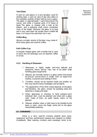 42 | P a g e w w w . f a c e b o o k . c o m / i h m s u n i l k u m a r 9 9 9 6 0 0 0 4 9 9
Yard Glass
A yard (or yard glass) is a very tall glass used for
drinking beer; a yard (or yard of ale) also refers to
the (variable) quantity of beer held by such a glass.
The glass is approximately 1 yard long (hence the
name), and holds 2 imperial pints (1.14 litres) of
liquid. The glass is shaped with a bulb at the
bottom, and a widening shaft which constitutes
most of the height. Because the glass is so long
and in any case does not usually have a stable flat
base, it is hung on the wall when not in use.
Restaurant
Operating
Equipments
Coffee-Mug
Almost a smaller version of the beer mug, made of
thick heavy glass and used for coffee
Irish Coffee Cup
A uniquely shaped glass with a handle that is used
to serve any hot beverage such as Spanish coffee
or cocoa.
4.3.2 Handling of Glassware
1. Glassware is highly fragile and most delicate and
expensive: hence atmost care has to be taken while
handling glass equipments.
2. Glasses are normally stored in a glass pantry and should
be placed upside down in single rows on paper-lined
shelves, to prevent dust settling in them.
3. Tumblers should not be stacked inside one another as
this may result in heavy breakages and accidents.
4. The appearance of the drink mainly depends on the glass
and therefore, the glass should be sparkling clean and
attractive in shape and style.
5. When glassware is machine or hand washed, each
individual item must be polished and dried with a glass
cloth made of linen, as water leaves stains on the
glasses.
6. Glasses whether clean or dirty have to be handled by the
base or stem, since the finger prints left on the glass
necessitates polishing.
4.4 CHINAWARE
China is a term used for crockery whether bone china
(expensive and fine), earthenware (opaque and cheaper) or vitrified
(metallised). Most catering crockery used nowadays tends to be
 