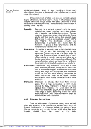 43 | P a g e w w w . f a c e b o o k . c o m / i h m s u n i l k u m a r 9 9 9 6 0 0 0 4 9 9
Food and Beverage
Service - I
vitrified earthenware, which is very durable and haven been
strengthened. Crockery is also usually given rolled edges to make it
more chip resistant.
Chinaware is made of silica, soda ash, and china clay, glazed
to give a fine finish. Chinaware can be found in different colours and
designs which are always coated with glaze. Chinaware is more
resistant to heat than glassware. There are various classification of
catering china. They are:
Porcelain Porcelain is a ceramic material made by heating
selected and refined materials, which often includes
clay of kaolinite clay, to high temperatures. The raw
materials for porcelain, when mixed with water, form a
plastic body that can be worked to a required shape
before firing in a kiln at temperatures between 1200°C
and 1400°C. The toughness, strength, and
translucence of porcelain arise mainly from the
formation of glas s at high temperatures and the
mineral mullite within the fired body.
Bone China Bone china is porcelain made of clay mixed with bone
ash. This is very fine, hard china that is very
expensive. The decorations are to be found under the
glaze only. The price of bone china puts it out of reach
of the majority of everyday caterers, and only a few of
the top class hotels and restaurants would use it. The
range of design, pattern and colour is very wide and
there is something to suit all occasions and situations.
Earthenware Earthenware may sometimes be as thin as bone
china and other porcelains, though it is not translucent
and is more easily chipped. Earthenware is also less
strong, less tough, and more porous than stoneware,
but its low cost and easier working compensate for
these deficiencies. Due to its higher porosity,
earthenware must usually be glazed in order to be
watertight.
Stoneware Stoneware is a hard pottery made from siliceous
paste, fired at high temperature to vitrify (make
glassy) the body. Stoneware is heavier and more
opaque than porcelain. The usual color of fired
stoneware tends to be grayish, though there may be a
wide range of colors, depending on the clay. It has
been produced in China since ancient times and is the
forerunner of Chinese porcelain.
4.4.1 Chinaware Serving Items
There are wide ranges of chinaware serving items and their
sizes vary according to the manufacturer and the design produced.
Recent developments in chinaware include the ovenproof ware
(dishes, casserole and cocotte dishes), which allow food to be
brought straight from the oven to the table.
 