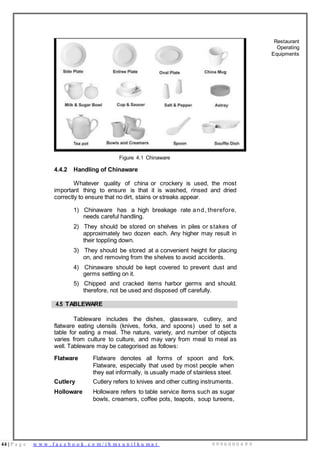 44 | P a g e w w w . f a c e b o o k . c o m / i h m s u n i l k u m a r 9 9 9 6 0 0 0 4 9 9
Restaurant
Operating
Equipments
Figure 4.1 Chinaware
4.4.2 Handling of Chinaware
Whatever quality of china or crockery is used, the most
important thing to ensure is that it is washed, rinsed and dried
correctly to ensure that no dirt, stains or streaks appear.
1) Chinaware has a high breakage rate and, therefore,
needs careful handling.
2) They should be stored on shelves in piles or stakes of
approximately two dozen each. Any higher may result in
their toppling down.
3) They should be stored at a convenient height for placing
on, and removing from the shelves to avoid accidents.
4) Chinaware should be kept covered to prevent dust and
germs settling on it.
5) Chipped and cracked items harbor germs and should,
therefore, not be used and disposed off carefully.
4.5 TABLEWARE
Tableware includes the dishes, glassware, cutlery, and
flatware eating utensils (knives, forks, and spoons) used to set a
table for eating a meal. The nature, variety, and number of objects
varies from culture to culture, and may vary from meal to meal as
well. Tableware may be categorised as follows:
Flatware Flatware denotes all forms of spoon and fork.
Flatware, especially that used by most people when
they eat informally, is usually made of stainless steel.
Cutlery Cutlery refers to knives and other cutting instruments.
Holloware Holloware refers to table service items such as sugar
bowls, creamers, coffee pots, teapots, soup tureens,
 