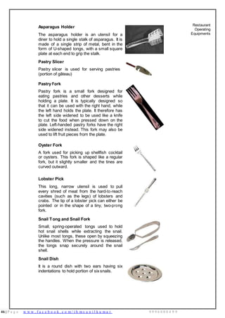 46 | P a g e w w w . f a c e b o o k . c o m / i h m s u n i l k u m a r 9 9 9 6 0 0 0 4 9 9
Asparagus Holder
The asparagus holder is an utensil for a
diner to hold a single stalk of asparagus. It is
made of a single strip of metal, bent in the
form of U-shaped tongs, with a small square
plate at each end to grip the stalk.
Pastry Slicer
Pastry slicer is used for serving pastries
(portion of gâteau)
Pastry Fork
Pastry fork is a small fork designed for
eating pastries and other desserts while
holding a plate. It is typically designed so
that it can be used with the right hand, while
the left hand holds the plate. It therefore has
the left side widened to be used like a knife
to cut the food when pressed down on the
plate. Left-handed pastry forks have the right
side widened instead. This fork may also be
used to lift fruit pieces from the plate.
Restaurant
Operating
Equipments
Oyster Fork
A fork used for picking up shellfish cocktail
or oysters. This fork is shaped like a regular
fork, but it slightly smaller and the tines are
curved outward.
Lobster Pick
This long, narrow utensil is used to pull
every shred of meat from the hard-to-reach
cavities (such as the legs) of lobsters and
crabs. The tip of a lobster pick can either be
pointed or in the shape of a tiny, two-prong
fork.
Snail Tong and Snail Fork
Small, spring-operated tongs used to hold
hot snail shells while extracting the snail.
Unlike most tongs, these open by squeezing
the handles. When the pressure is released,
the tongs snap securely around the snail
shell.
Snail Dish
It is a round dish with two ears having six
indentations to hold portion of six snails.
 