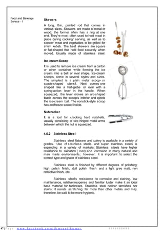 47 | P a g e w w w . f a c e b o o k . c o m / i h m s u n i l k u m a r 9 9 9 6 0 0 0 4 9 9
Food and Beverage
Service - I
Skewers
A long, thin, pointed rod that comes in
various sizes. Skewers are made of metal or
wood; the former often has a ring at one
end. They're most often used to hold meat in
place during cooking/ serving, as well as to
skewer meat and vegetables to be grilled for
shish kebab. The best skewers are square
or flat-shaped that hold food securely when
moved. Usually made of stainless steel.
Ice-cream Scoop
It is used to remove ice cream from a carton
or other container while forming the ice
cream into a ball or oval shape. Ice-cream
scoops come in several styles and sizes.
The simplest is a plain metal scoop- or
spade-shaped utensil. Next comes one
shaped like a half-globe or oval with a
spring-action lever in the handle. When
squeezed, the lever moves an arc-shaped
blade across the scoop's interior and ejects
the ice-cream ball. The nonstick-style scoop
has antifreeze sealed inside.
Nutcracker
It is a tool for cracking hard nutshells,
usually consisting of two hinged metal arms
between which the nut is squeezed.
4.5.2 Stainless Steel
Stainless steel flatware and culery is available in a variety of
grades. Use of stainless steels and super stainless steels is
expanding in a variety of markets. Stainless steels have higher
resistance to oxidation ( rust) and corrosion in many natural and
man made environments; however, it is important to select the
correct type and grade of stainless steel.
Stainless steel is finished by different degrees of polishing:
high polish finish, dull polish finish and a light grey matt, non
reflective finish, etc.
Stainless steel's resistance to corrosion and staining, low
maintenance, relative inexpense and familiar luster make it an ideal
base material for tableware. Stainless steel neither tarnishes nor
stains. It resists scratching far more than other metals and may,
therefore, be said to be more hygienic.
 