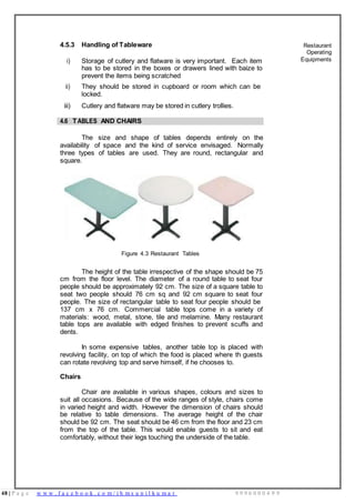 48 | P a g e w w w . f a c e b o o k . c o m / i h m s u n i l k u m a r 9 9 9 6 0 0 0 4 9 9
4.5.3 Handling of Tableware Restaurant
Operating
i) Storage of cutlery and flatware is very important. Each item
has to be stored in the boxes or drawers lined with baize to
prevent the items being scratched
Equipments
ii) They should be stored in cupboard or room which can be
locked.
iii) Cutlery and flatware may be stored in cutlery trollies.
4.6 TABLES AND CHAIRS
The size and shape of tables depends entirely on the
availability of space and the kind of service envisaged. Normally
three types of tables are used. They are round, rectangular and
square.
Figure 4.3 Restaurant Tables
The height of the table irrespective of the shape should be 75
cm from the floor level. The diameter of a round table to seat four
people should be approximately 92 cm. The size of a square table to
seat two people should 76 cm sq and 92 cm square to seat four
people. The size of rectangular table to seat four people should be
137 cm x 76 cm. Commercial table tops come in a variety of
materials: wood, metal, stone, tile and melamine. Many restaurant
table tops are available with edged finishes to prevent scuffs and
dents.
In some expensive tables, another table top is placed with
revolving facility, on top of which the food is placed where th guests
can rotate revolving top and serve himself, if he chooses to.
Chairs
Chair are available in various shapes, colours and sizes to
suit all occasions. Because of the wide ranges of style, chairs come
in varied height and width. However the dimension of chairs should
be relative to table dimensions. The average height of the chair
should be 92 cm. The seat should be 46 cm from the floor and 23 cm
from the top of the table. This would enable guests to sit and eat
comfortably, without their legs touching the underside of the table.
 
