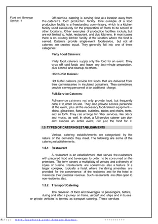5 | P a g e w w w . f a c e b o o k . c o m / i h m s u n i l k u m a r 9 9 9 6 0 0 0 4 9 9
Food and Beverage
Service - I
Off-premise catering is serving food at a location away from
the caterer’s food production facility. One example of a food
production facility is a freestanding commissary, which is a kitchen
facility used exclusively for the preparation of foods to be served at
other locations. Other examples of production facilities include, but
are not limited to, hotel, restaurant, and club kitchens. In most cases
there is no existing kitchen facility at the location where the food is
served. Caterers provide single-event foodservice, but not all
caterers are created equal. They generally fall into one of three
categories:
Party Food Caterers:
Party food caterers supply only the food for an event. They
drop off cold foods and leave any last-minute preparation,
plus service and cleanup, to others.
Hot Buffet Caterers:
Hot buffet caterers provide hot foods that are delivered from
their commissaries in insulated containers. They sometimes
provide serving personnel at an additional charge.
Full-Service Caterers:
Full-service caterers not only provide food, but frequently
cook it to order on-site. They also provide service personnel
at the event, plus all the necessary food-related equipment—
china, glassware, flatware, cutleries, tables and chairs, tents,
and so forth. They can arrange for other services, like décor
and music, as well. In short, a full-service caterer can plan
and execute an entire event, not just the food for it.
1.5 TYPES OF CATERING ESTABLISHMENTS
Various catering establishments are categorised by the
nature of the demands they meet. The following are some of the
catering establishements.
1.5.1 Restaurant
A restaurant is an establishment that serves the customers
with prepared food and beverages to order, to be consumed on the
premises. The term covers a multiplicity of venues and a diversity of
styles of cuisine. Restaurants are sometimes also a feature of a
larger complex, typically a hotel, where the dining amenities are
provided for the convenience of the residents and for the hotel to
maximize their potential revenue. Such restaurants are often open to
non-residents also.
1.5.2 Transport Catering
The provision of food and beverages to passengers, before,
during and after a journey on trains, aircraft and ships and in buses
or private vehicles is termed as transport catering. These services
 