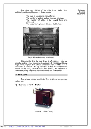 50 | P a g e w w w . f a c e b o o k . c o m / i h m s u n i l k u m a r 9 9 9 6 0 0 0 4 9 9
The style and design of the side board varies from
establishment to establishment. It depends upon:
· The style of service and menu offered.
· The number of waiters working from one sideboard
· The number of tables to be served from one
sideboard
· The amount of equipment it is expected to hold.
Figure 4.6 Old Fashioned Side Station
It is essential that the side board is of minimum size and
portable so that it may be moved, if necessary. If the sideboard is too
large for its purpose, then it takes up space which could be used to
seat more customers. The top should be of heat resistant material
which can be easily washed down. After service, the sideboard is
either completely emptied out or restocked for the next service.
Restaurant
Operating
Equipments
4.8 TROLLEYS
The various trolleys used in the food and beverage service
outlets are:
1) Gueridon orFlambe Trolley
Figure 4.7 Flambe Trolley
 
