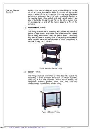 51 | P a g e w w w . f a c e b o o k . c o m / i h m s u n i l k u m a r 9 9 9 6 0 0 0 4 9 9
Food and Beverage
Service - I
A gueridon or flambe trolley is a small mobile trolley that can be
placed alongside the guest's table. It consists of one or two
burners, a gas cylinder and a work and storage space for plates
and cooking equipment. Using this trolley, the food is flambed at
the guest's table. Only skilled and well rained waiters are
allowed to handle this service as there is the risk of spoiling food
by overcooking it, and of the flame causing a fire in the
premises.
2) Room Service Trolley
This trolley is known for its versatility. It is used for the service to
guests in their rooms. The waiter sets up the meal and covers
on the trolley and wheels it into the guest's room. This trolley
may also be used as a dining table in the privacy of the guest's
room. Beneath the trolley top, provision is made for mounting a
hot case to keep the food warm.
Figure 4.8 Room Service Trolley
3) DessertTrolley
This trolley serves as a visual aid to selling desserts. Guests are
more likely to order a dessert if they can see what is available,
particularly if it is well presented. Some dessert trolleys are
refrigerated. Gateaux, pastries, jellies, tarts, pies, flans and
souffles can be served from a dessert trolley.
Figure 4.9 Dessert Trolley
 