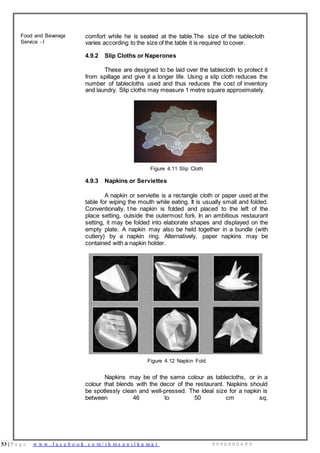 53 | P a g e w w w . f a c e b o o k . c o m / i h m s u n i l k u m a r 9 9 9 6 0 0 0 4 9 9
Food and Beverage
Service - I
comfort while he is seated at the table.The size of the tablecloth
varies according to the size of the table it is required to cover.
4.9.2 Slip Cloths or Naperones
These are designed to be laid over the tablecloth to protect it
from spillage and give it a longer life. Using a slip cloth reduces the
number of tablecloths used and thus reduces the cost of inventory
and laundry. Slip cloths may measure 1 metre square approximately.
Figure 4.11 Slip Cloth
4.9.3 Napkins or Serviettes
A napkin or serviette is a rectangle cloth or paper used at the
table for wiping the mouth while eating. It is usually small and folded.
Conventionally, t he napkin is folded and placed to the left of the
place setting, outside the outermost fork. In an ambitious restaurant
setting, it may be folded into elaborate shapes and displayed on the
empty plate. A napkin may also be held together in a bundle (with
cutlery) by a napkin ring. Alternatively, paper napkins may be
contained with a napkin holder.
Figure 4.12 Napkin Fold
Napkins may be of the same colour as tablecloths, or in a
colour that blends with the decor of the restaurant. Napkins should
be spotlessly clean and well-pressed. The ideal size for a napkin is
between 46 to 50 cm sq.
 