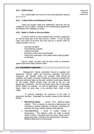 54 | P a g e w w w . f a c e b o o k . c o m / i h m s u n i l k u m a r 9 9 9 6 0 0 0 4 9 9
4.9.4 Buffet Cloths
For a buffet table, the minimum size of the tablecloth required
is 2 m x 4 m.
4.9.5 TrolleyCloths and Sideboard Cloths
These are usually made from tablecloths well worn and not
suitable for use on tables, mended by the housekeeping department
and folded to fit a sideboard or trolley.
4.9.6 Waiter’s Cloths or Service Cloths
A service cloth is a very important part of service equipment
as well as being part of the food server’s uniform. It must be kept
clean and ironed at all times and only used as a service cloth for
certain activities such as:
· Carrying hot plates
· Final polishing of plates
· Wiping small spills
· Brushing crumbs onto a service plate
· Wiping the undersides of the plates before placing plates
on the table.
Service cloths are also used by every waiter as protection
against heat and to keep uniforms clean.
Restaurant
Operating
Equipments
4.10 EQUIPMENT HANDLING
Management invests substantial amount in supplies and
equipment. Service staffs are, therefore, expected that these
equipment are handled gently and carefully. Staff should be
sanitation and safety conscious. Equipment should be handled in the
right spot stemmed glass by the stem, tumblers by the base, flatware
by the handle. Bowls should never be held by the rim, use
appropriate underliners. The thumb should never show on the plate.
When setting up cutleries, as well as glasswares, avoid leaving
finger marks by using trays or by securing them inside a cloth
napkin.
To prevent breakage, be conscious of the rules of
equipment handling. Breakages are usually caused by the following
factors:
1. Mechanical Impact -- results from object-to-object
collision. This is induced by stacking of glasswares and
chinawares, picking of glasses in bouquet, overloading of
buspans and trays, putting cutleries inside glasses.
2. Thermal Shock -- result of sudden change of
temperature. This happens when hot water is placed
inside a chilled / cold glass and vice versa, abrupt use of
glasswares after coming of the dishwashing machines,
heating chilled bowl in a microwave.
 