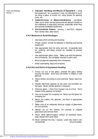 55 | P a g e w w w . f a c e b o o k . c o m / i h m s u n i l k u m a r 9 9 9 6 0 0 0 4 9 9
Food and Beverage
Service - I
3. Improper Handling and Misuse of Equipment -- using
the equipment for a purpose it was not intended for such
as using a glass to scoop ice, using knives for opening
cans, etc.
4. Inattentiveness or Absent-mindedness -- accidents
often occur when service personnel are absent-minded or
are inattentive in executing services especially when they
are carrying breakable equipment.
5. Environmental Factors – greasy / wet floor, slippery
floor, broken tiles, blind doors.
4.10.1 Measures to Avoid Breakages
• Use trays when serving and bussing.
• Proper system should be followed in stacking and storing
equipment.
• Use appropriate door for entry and exit. A separate door
for entering and eiting should be installed to prevent
collision.
• Use appropriate glass racks. Make sure that the glasses
are conviniently, but not tightly inserted in each rack.
• Buss out glasses separately from chinaware.
• Avoid overloading trays and buspans.
4.10.2 Do's and Dont's of Equipment Handling
1. Dump ice out of the glass; preheat the glass before
pouring hot water. Don't pour hot drinks in chilled or cold
glasses.
2. Stack dishes according to size and kind. Never stack too
high.
3. Handle stemmed glasses by the stem and tumblers by
the base. Never handle glasses in bouquet.
4. Remove glass / china from buspan one at a time. Don't
unload china, glasses at random.
5. Use ice scooper for scooping ice. Never use the glass for
scooping ice.
6. Never put cutlery into glasses, put them in appropriate
containers.
7. Make sure of an adequate back-up supply of glassware
for rush periods.
8. Always be on the lookout for cracked or chipped
glassware and remove them.
9. Never allow glass-to-glass contact on overhead racks,
keep distant from each other.
10. Never overload the tray / buspan. Load only what it can
conveniently accommodate.
 