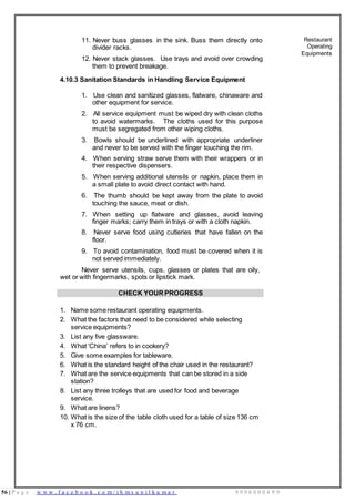 56 | P a g e w w w . f a c e b o o k . c o m / i h m s u n i l k u m a r 9 9 9 6 0 0 0 4 9 9
1. Name somerestaurant operating equipments.
2. What the factors that need to be considered while selecting
service equipments?
3. List any five glassware.
4. What ‘China’ refers to in cookery?
5. Give some examples for tableware.
6. What is the standard height of the chair used in the restaurant?
7. What are the service equipments that can be stored in a side
station?
8. List any three trolleys that are used for food and beverage
service.
9. What are linens?
x 76 cm.
11. Never buss glasses in the sink. Buss them directly onto
divider racks.
12. Never stack glasses. Use trays and avoid over crowding
them to prevent breakage.
4.10.3 Sanitation Standards in Handling Service Equipment
1. Use clean and sanitized glasses, flatware, chinaware and
other equipment for service.
2. All service equipment must be wiped dry with clean cloths
to avoid watermarks. The cloths used for this purpose
must be segregated from other wiping cloths.
3. Bowls should be underlined with appropriate underliner
and never to be served with the finger touching the rim.
4. When serving straw serve them with their wrappers or in
their respective dispensers.
5. When serving additional utensils or napkin, place them in
a small plate to avoid direct contact with hand.
6. The thumb should be kept away from the plate to avoid
touching the sauce, meat or dish.
7. When setting up flatware and glasses, avoid leaving
finger marks; carry them in trays or with a cloth napkin.
8. Never serve food using cutleries that have fallen on the
floor.
9. To avoid contamination, food must be covered when it is
not served immediately.
Never serve utensils, cups, glasses or plates that are oily,
wet or with fingermarks, spots or lipstick mark.
Restaurant
Operating
Equipments
CHECK YOUR PROGRESS
10. What is the size of the table cloth used for a table of size 136 cm
 