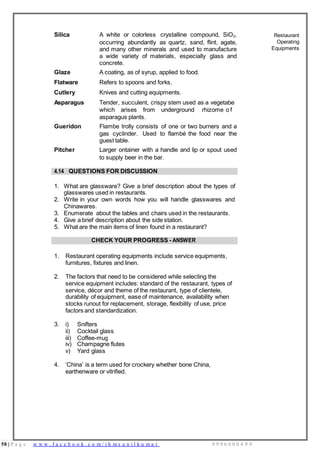 58 | P a g e w w w . f a c e b o o k . c o m / i h m s u n i l k u m a r 9 9 9 6 0 0 0 4 9 9
Silica A white or colorless crystalline compound, SiO2,
occurring abundantly as quartz, sand, flint, agate,
and many other minerals and used to manufacture
a wide variety of materials, especially glass and
concrete.
Glaze A coating, as of syrup, applied to food.
Flatware Refers to spoons and forks.
Cutlery Knives and cutting equipments.
Asparagus Tender, succulent, crispy stem used as a vegetabe
which arises from underground rhizome o f
asparagus plants.
Gueridon Flambe trolly consists of one or two burners and a
gas cyclinder. Used to flambé the food near the
guest table.
Pitcher Larger ontainer with a handle and lip or spout used
to supply beer in the bar.
Restaurant
Operating
Equipments
4.14 QUESTIONS FOR DISCUSSION
1. What are glassware? Give a brief description about the types of
glasswares used in restaurants.
2. Write in your own words how you will handle glasswares and
Chinawares.
3. Enumerate about the tables and chairs used in the restaurants.
4. Give a brief description about the side station.
5. What are the main items of linen found in a restaurant?
CHECK YOUR PROGRESS - ANSWER
1. Restaurant operating equipments include service equipments,
furnitures, fixtures and linen.
2. The factors that need to be considered while selecting the
service equipment includes: standard of the restaurant, types of
service, décor and theme of the restaurant, type of clientele,
durability of equipment, ease of maintenance, availability when
stocks runout for replacement, storage, flexibility of use, price
factors and standardization.
3. i) Snifters
ii) Cocktail glass
iii) Coffee-mug
iv) Champagne flutes
v) Yard glass
4. ‘China’ is a term used for crockery whether bone China,
earthenware or vitrified.
 