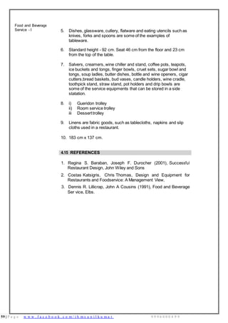 59 | P a g e w w w . f a c e b o o k . c o m / i h m s u n i l k u m a r 9 9 9 6 0 0 0 4 9 9
Food and Beverage
Service - I 5. Dishes, glassware, cutlery, flatware and eating utencils such as
knives, forks and spoons are some of the examples of
tableware.
6. Standard height - 92 cm. Seat 46 cm from the floor and 23 cm
from the top of the table.
7. Salvers, creamers, wine chiller and stand, coffee pots, teapots,
ice buckets and tongs, finger bowls, cruet sets, sugar bowl and
tongs, soup ladles, butter dishes, bottle and wine openers, cigar
cutters,bread baskets, bud vases, candle holders, wine cradle,
toothpick stand, straw stand, pot holders and drip bowls are
some of the service equipments that can be stored in a side
statation.
8. i) Gueridon trolley
ii) Room service trolley
iii Desserttrolley
9. Linens are fabric goods, such as tablecloths, napkins and slip
cloths used in a restaurant.
10. 183 cm x 137 cm.
4.15 REFERENCES
1. Regina S. Baraban, Joseph F. Durocher (2001), Successful
Restaurant Design, John Wiley and Sons
2. Costas Katsigris, Chris Thomas, Design and Equipment for
Restaurants and Foodservice: A Management View,
3. Dennis R. Lillicrap, John A Cousins (1991), Food and Beverage
Ser vice, Elbs.
 