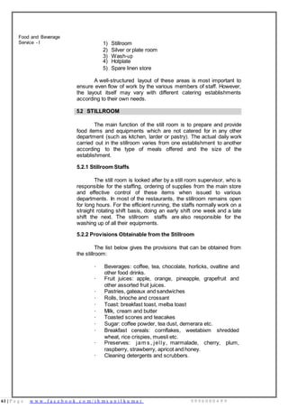 61 | P a g e w w w . f a c e b o o k . c o m / i h m s u n i l k u m a r 9 9 9 6 0 0 0 4 9 9
Food and Beverage
Service - I 1) Stillroom
2) Silver or plate room
3) Wash-up
4) Hotplate
5) Spare linen store
A well-structured layout of these areas is most important to
ensure even flow of work by the various members of staff. However,
the layout itself may vary with different catering establishments
according to their own needs.
5.2 STILLROOM
The main function of the still room is to prepare and provide
food items and equipments which are not catered for in any other
department (such as kitchen, larder or pastry). The actual daily work
carried out in the stillroom varies from one establishment to another
according to the type of meals offered and the size of the
establishment.
5.2.1 Stillroom Staffs
The still room is looked after by a still room supervisor, who is
responsible for the staffing, ordering of supplies from the main store
and effective control of these items when issued to various
departments. In most of the restaurants, the stillroom remains open
for long hours. For the efficient running, the staffs normally work on a
straight rotating shift basis, doing an early shift one week and a late
shift the next. The stillroom staffs are also responsible for the
washing up of all their equipments.
5.2.2 Provisions Obtainable from the Stillroom
The list below gives the provisions that can be obtained from
the stillroom:
· Beverages: coffee, tea, chocolate, horlicks, ovaltine and
other food drinks.
· Fruit juices: apple, orange, pineapple, grapefruit and
other assorted fruit juices.
· Pastries, gateaux and sandwiches
· Rolls, brioche and crossant
· Toast: breakfast toast, melba toast
· Milk, cream and butter
· Toasted scones and teacakes
· Sugar: coffee powder, tea dust, demerara etc.
· Breakfast cereals: cornflakes, weetabixm shredded
wheat, rice crispies, muesli etc.
· Preserves: jam s , jelly, marmalade, cherry, plum,
raspberry, strawberry, apricot and honey.
· Cleaning detergents and scrubbers.
 