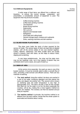 62 | P a g e w w w . f a c e b o o k . c o m / i h m s u n i l k u m a r 9 9 9 6 0 0 0 4 9 9
5.2.3 Stillroom Equipments
A wide range of food items are offered from a stillroom and
therefore, to ensure the correct storage, preparation and
presentation a considerable amount of equipment is used. The
equipment that may be found includes:
· Coffee brewing machine
· Coffee bean grinding machine
· Tea dispenser
· Bread slicing machine
· Salamander
· Hot cupboard
· Steamer and hotwater boiler
· Refrigertors
· Work table and cutting board
· General storage space, shelves and cupboards
· Sinks, washing machines and dish washers.
Ancillary
Departments
5.3 SILVER ROOM / PLATE ROOM
The silver room holds the stock of silver required for the
service of meals. The various types of silver are kept here on labeled
shelves, with all the service plates of one size stacked together.
Cutlery, flatware, hollowware and other smaller items are usually
stored in drawers lined with baize, as this helps to reduce noise,
slipping and scratching.
In very large establishments, the silver and the plate room
may be two separate units, but in the majority of places they are
combined and in some cases, are a part of wash-up.
5.4 WASH-UP AREA
At the service time especially, the wash-up area is one of the
busiest sections. It must be correctly sited to allow a smooth flow of
work, promoting a fast turnover and efficient service. There are two
methods of washing:
1. The tank method: Using this method, the items are washed in
a sink of hot water containing detergent and then placed into
racks and dipped into another sink. This second sink is known
as sterilising tank; the water temperature is very high, at
approximately 75°C. The items are left in here for few minutes
then lifted out. As the water is so hot, the items especially the
crockery, will air dry, making this a more hygienic method (no
cloths are needed). The crockery can then be stacked and put
away as required.
2. The machine method: In principle, the machine method is no
different from the tank method, except that the whole system is
automated and therefore labour saving.
 