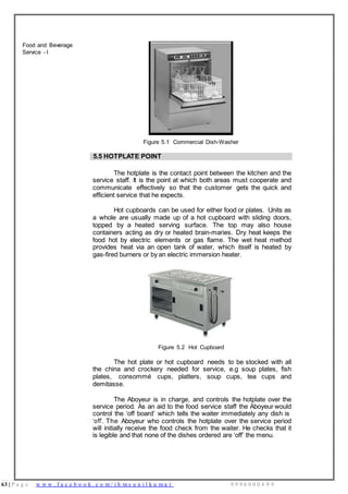 63 | P a g e w w w . f a c e b o o k . c o m / i h m s u n i l k u m a r 9 9 9 6 0 0 0 4 9 9
Food and Beverage
Service - I
Figure 5.1 Commercial Dish-Washer
5.5 HOTPLATE POINT
The hotplate is the contact point between the kitchen and the
service staff. It is the point at which both areas must cooperate and
communicate effectively so that the customer gets the quick and
efficient service that he expects.
Hot cupboards can be used for either food or plates. Units as
a whole are usually made up of a hot cupboard with sliding doors,
topped by a heated serving surface. The top may also house
containers acting as dry or heated brain-maries. Dry heat keeps the
food hot by electric elements or gas flame. The wet heat method
provides heat via an open tank of water, which itself is heated by
gas-fired burners or by an electric immersion heater.
Figure 5.2 Hot Cupboard
The hot plate or hot cupboard needs to be stocked with all
the china and crockery needed for service, e.g soup plates, fish
plates, consommé cups, platters, soup cups, tea cups and
demitasse.
The Aboyeur is in charge, and controls the hotplate over the
service period. As an aid to the food service staff the Aboyeur would
control the ‘off board’ which tells the waiter immediately any dish is
‘off’. The Aboyeur who controls the hotplate over the service period
will initially receive the food check from the waiter. He checks that it
is legible and that none of the dishes ordered are ‘off’ the menu.
 