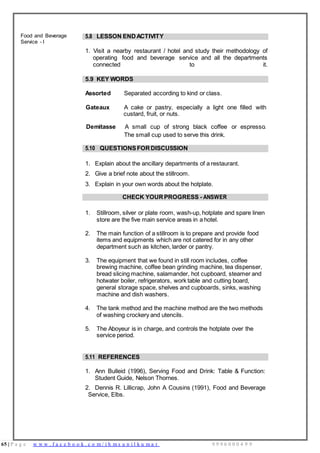 65 | P a g e w w w . f a c e b o o k . c o m / i h m s u n i l k u m a r 9 9 9 6 0 0 0 4 9 9
Food and Beverage
Service - I
5.8 LESSON ENDACTIVITY
1. Visit a nearby restaurant / hotel and study their methodology of
operating food and beverage service and all the departments
connected to it.
5.9 KEY WORDS
Assorted Separated according to kind or class.
Gateaux A cake or pastry, especially a light one filled with
custard, fruit, or nuts.
Demitasse A small cup of strong black coffee or espresso.
The small cup used to serve this drink.
5.10 QUESTIONSFORDISCUSSION
1. Explain about the ancillary departments of a restaurant.
2. Give a brief note about the stillroom.
3. Explain in your own words about the hotplate.
CHECK YOURPROGRESS - ANSWER
1. Stillroom, silver or plate room, wash-up, hotplate and spare linen
store are the five main service areas in a hotel.
2. The main function of a stillroom is to prepare and provide food
items and equipments which are not catered for in any other
department such as kitchen, larder or pantry.
3. The equipment that we found in still room includes, coffee
brewing machine, coffee bean grinding machine, tea dispenser,
bread slicing machine, salamander, hot cupboard, steamer and
hotwater boiler, refrigerators, work table and cutting board,
general storage space, shelves and cupboards, sinks, washing
machine and dish washers.
4. The tank method and the machine method are the two methods
of washing crockery and utencils.
5. The Aboyeur is in charge, and controls the hotplate over the
service period.
5.11 REFERENCES
1. Ann Bulleid (1996), Serving Food and Drink: Table & Function:
Student Guide, Nelson Thornes.
2. Dennis R. Lillicrap, John A Cousins (1991), Food and Beverage
Service, Elbs.
 