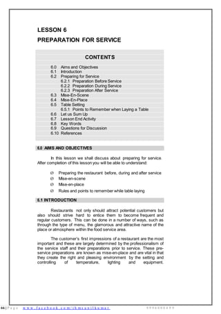 66 | P a g e w w w . f a c e b o o k . c o m / i h m s u n i l k u m a r 9 9 9 6 0 0 0 4 9 9
LESSON 6
PREPARATION FOR SERVICE
CONTENTS
6.0 Aims and Objectives
6.1 Introduction
6.2 Preparing for Service
6.2.1 Preparation Before Service
6.2.2 Preparation During Service
6.2.3 Preparation After Service
6.3 Mise-En-Scene
6.4 Mise-En-Place
6.5 Table Setting
6.5.1 Points to Remember when Laying a Table
6.6 Let us Sum Up
6.7 Lesson End Activity
6.8 Key Words
6.9 Questions for Discussion
6.10 References
6.0 AIMS AND OBJECTIVES
In this lesson we shall discuss about preparing for service.
After completion of this lesson you will be able to understand:
Ø Preparing the restaurant before, during and after service
Ø Mise-en-scene
Ø Mise-en-place
Ø Rules and points to remember while table laying
6.1 INTRODUCTION
Restaurants not only should attract potential customers but
also should strive hard to entice them to become frequent and
regular customers. This can be done in a number of ways, such as
through the type of menu, the glamorous and attractive name of the
place or atmosphere within the food service area.
The customer’s first impressions of a restaurant are the most
important and these are largely determined by the professionalism of
the service staff and their preparations prior to service. These pre-
service preparations are known as mise-en-place and are vital in that
they create the right and pleasing environment by the setting and
controlling of temperature, lighting and equipment.
 
