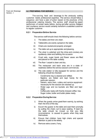 67 | P a g e w w w . f a c e b o o k . c o m / i h m s u n i l k u m a r 9 9 9 6 0 0 0 4 9 9
Food and Beverage
Service - I
6.2 PREPARING FOR SERVICE
The serving food and beverage to the anxiously waiting
customer needs professional expertise. The service should follow a
sequence and have a plan of action based on the practices of the
professional catering industry. The service staff should be expert
performers of certain tasks before, during and after service. Deligent
and courteous service would certainly transform a satisfied customer
to regular customer.
6.2.1 Preparation Before Service
The service staff should check the following before service:
i) The tables and linen are clean.
ii) Tablecloths are evenly spread on the table.
iii) Chairs are dusted and properly arranged.
iv) The table set up is appropriate and pleasing.
v) The silver is polished and the china and crockery are
spotlessly clean and befitting the occasion.
vi) Cruet sets, sugar bowls and flower vases are filled
and placed on the table suitably.
vii) The floor / carpet is clean and dry.
viii) The restaurant and back area are in a state of
readiness before the service session commences.
ix) The side station is fully equipped for service and the
following should be checked:
· Condiments tray is cleaned and refilled.
· Napkins are folded and kept handy for the
particular session.
· Salvers, extra linen, cutlery and service equipment
necessary for the session are stacked up.
· Water jugs and ice buckets are filled and kept
ready.
· Coffee pots ready with freshly brewed coffee / tea.
· Sugar cubes, butter and butter plates ready.
6.2.2 Preparation During Service
i) When the guests arrive greet them warmly, by wishing
them the time of the day.
ii) Escort the guests to the table and seat them promptly
by pulling the chairs out to ease seating. If need be,
the table should be moved so that very little
inconvenience is caused to guests when they seat
themselves.
iii) Ensure that children have high chairs and special
attention is paid to the elderly.
iv) Remove extra covers, if any.
 