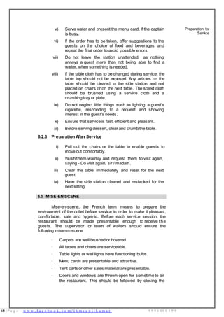 68 | P a g e w w w . f a c e b o o k . c o m / i h m s u n i l k u m a r 9 9 9 6 0 0 0 4 9 9
v) Serve water and present the menu card, if the captain
is busy.
Preparation for
Service
vi) If the order has to be taken, offer suggestions to the
guests on the choice of food and beverages and
repeat the final order to avoid possible errors.
vii) Do not leave the station unattended, as nothing
annoys a guest more than not being able to find a
waiter, when something is needed.
viii) If the table cloth has to be changed during service, the
table top should not be exposed. Any articles on the
table should be cleared to the side station and not
placed on chairs or on the next table. The soiled cloth
should be brushed using a service cloth and a
crumbing tray or plate.
ix) Do not neglect little things such as lighting a guest's
cigarette, responding to a request and showing
interest in the guest's needs.
x) Ensure that service is fast, efficient and pleasant.
xi) Before serving dessert, clear and crumb the table.
6.2.3 Preparation After Service
i) Pull out the chairs or the table to enable guests to
move out comfortably.
ii) Wish them warmly and request them to visit again,
saying - Do visit again, sir / madam.
iii) Clear the table immediately and reset for the next
guest.
iv) Have the side station cleared and restacked for the
next sitting.
6.3 MISE-EN-SCENE
Mise-en-scene, the French term means to prepare the
environment of the outlet before service in order to make it pleasant,
comfortable, safe and hygeinic. Before each service session, the
restaurant should be made presentable enough to receive the
guests. The supervisor or team of waiters should ensure the
following mise-en-scene:
· Carpets are well brushed or hovered.
· All tables and chairs are serviceable.
· Table lights or wall lights have functioning bulbs.
· Menu cards are presentable and attractive.
· Tent carts or other sales material are presentable.
· Doors and windows are thrown open for sometime to air
the restaurant. This should be followed by closing the
 