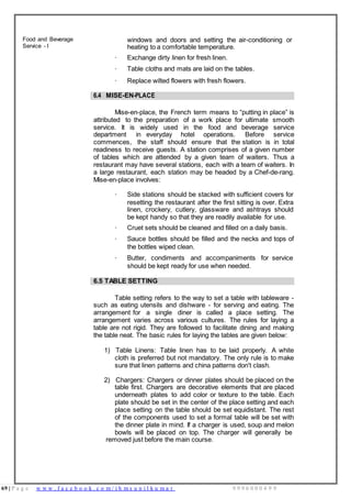 69 | P a g e w w w . f a c e b o o k . c o m / i h m s u n i l k u m a r 9 9 9 6 0 0 0 4 9 9
Food and Beverage
Service - I
windows and doors and setting the air-conditioning or
heating to a comfortable temperature.
· Exchange dirty linen for fresh linen.
· Table cloths and mats are laid on the tables.
· Replace wilted flowers with fresh flowers.
6.4 MISE-EN-PLACE
Mise-en-place, the French term means to “putting in place” is
attributed to the preparation of a work place for ultimate smooth
service. It is widely used in the food and beverage service
department in everyday hotel operations. Before service
commences, the staff should ensure that the station is in total
readiness to receive guests. A station comprises of a given number
of tables which are attended by a given team of waiters. Thus a
restaurant may have several stations, each with a team of waiters. In
a large restaurant, each station may be headed by a Chef-de-rang.
Mise-en-place involves:
· Side stations should be stacked with sufficient covers for
resetting the restaurant after the first sitting is over. Extra
linen, crockery, cutlery, glassware and ashtrays should
be kept handy so that they are readily available for use.
· Cruet sets should be cleaned and filled on a daily basis.
· Sauce bottles should be filled and the necks and tops of
the bottles wiped clean.
· Butter, condiments and accompaniments for service
should be kept ready for use when needed.
6.5 TABLE SETTING
Table setting refers to the way to set a table with tableware -
such as eating utensils and dishware - for serving and eating. The
arrangement for a single diner is called a place setting. The
arrangement varies across various cultures. The rules for laying a
table are not rigid. They are followed to facilitate dining and making
the table neat. The basic rules for laying the tables are given below:
1) Table Linens: Table linen has to be laid properly. A white
cloth is preferred but not mandatory. The only rule is to make
sure that linen patterns and china patterns don't clash.
2) Chargers: Chargers or dinner plates should be placed on the
table first. Chargers are decorative elements that are placed
underneath plates to add color or texture to the table. Each
plate should be set in the center of the place setting and each
place setting on the table should be set equidistant. The rest
of the components used to set a formal table will be set with
the dinner plate in mind. If a charger is used, soup and melon
bowls will be placed on top. The charger will generally be
removed just before the main course.
 